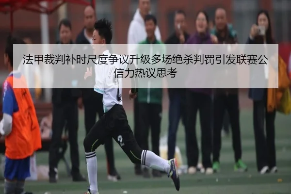 法甲裁判补时尺度争议升级多场绝杀判罚引发联赛公信力热议思考